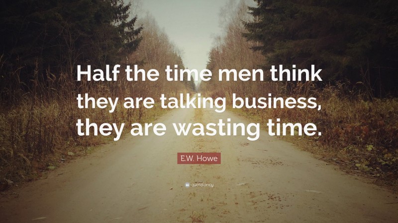 E.W. Howe Quote: “Half the time men think they are talking business, they are wasting time.”