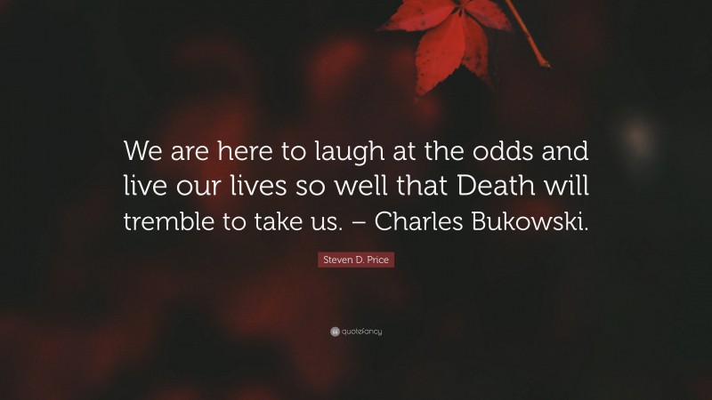 Steven D. Price Quote: “We are here to laugh at the odds and live our lives so well that Death will tremble to take us. – Charles Bukowski.”