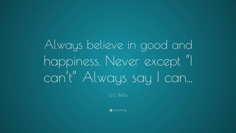 G.G. Bella Quote: “Always believe in good and happiness. Never except “I can’t” Always say I can...”