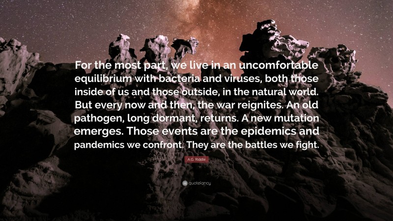 A.G. Riddle Quote: “For the most part, we live in an uncomfortable equilibrium with bacteria and viruses, both those inside of us and those outside, in the natural world. But every now and then, the war reignites. An old pathogen, long dormant, returns. A new mutation emerges. Those events are the epidemics and pandemics we confront. They are the battles we fight.”