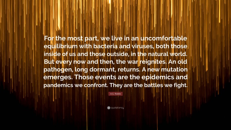 A.G. Riddle Quote: “For the most part, we live in an uncomfortable equilibrium with bacteria and viruses, both those inside of us and those outside, in the natural world. But every now and then, the war reignites. An old pathogen, long dormant, returns. A new mutation emerges. Those events are the epidemics and pandemics we confront. They are the battles we fight.”