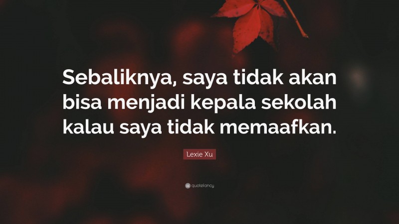 Lexie Xu Quote: “Sebaliknya, saya tidak akan bisa menjadi kepala sekolah kalau saya tidak memaafkan.”