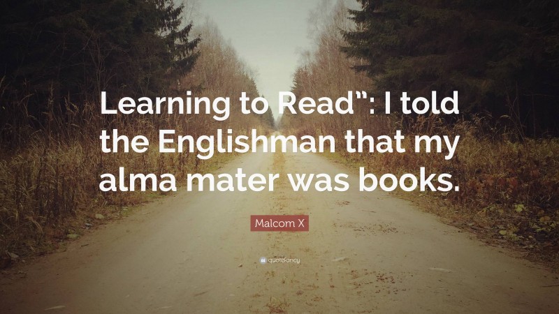 Malcom X Quote: “Learning to Read”: I told the Englishman that my alma mater was books.”