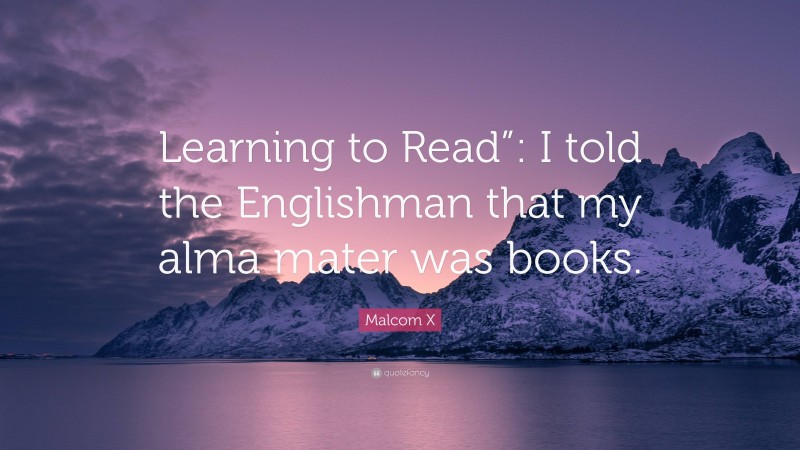 Malcom X Quote: “Learning to Read”: I told the Englishman that my alma mater was books.”