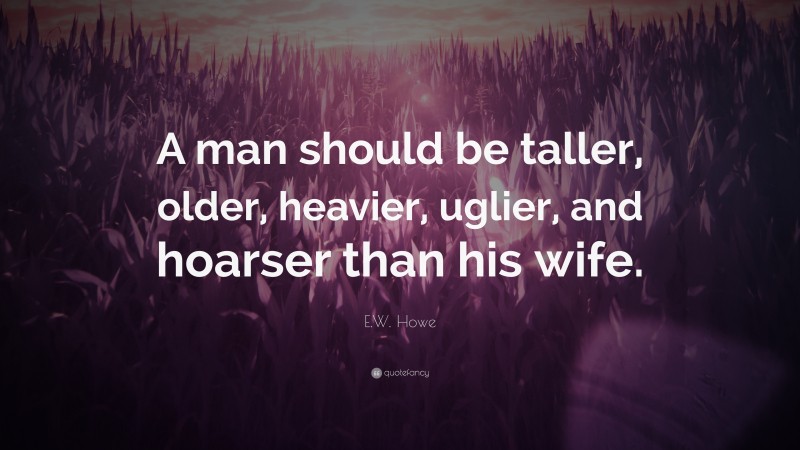 E.W. Howe Quote: “A man should be taller, older, heavier, uglier, and hoarser than his wife.”