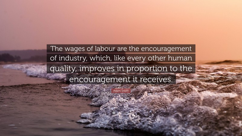 Adam Smith Quote: “The wages of labour are the encouragement of industry, which, like every other human quality, improves in proportion to the encouragement it receives.”
