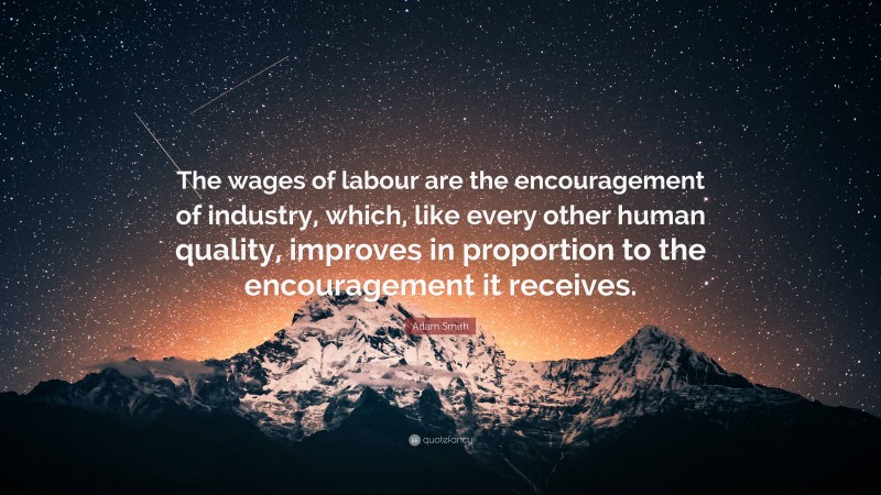 Adam Smith Quote: “The wages of labour are the encouragement of industry, which, like every other human quality, improves in proportion to the encouragement it receives.”