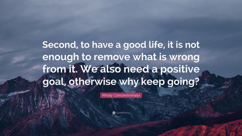 Mihaly Csikszentmihalyi Quote: “Second, to have a good life, it is not enough to remove what is wrong from it. We also need a positive goal, otherwise why keep going?”