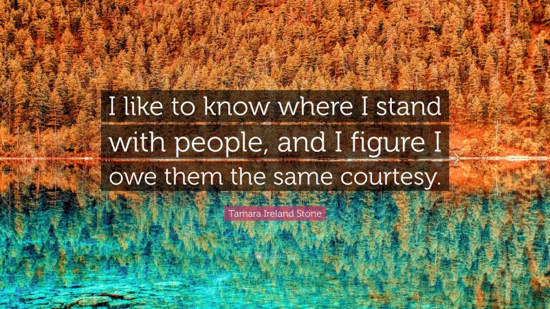 Tamara Ireland Stone Quote: “I like to know where I stand with people, and I figure I owe them the same courtesy.”