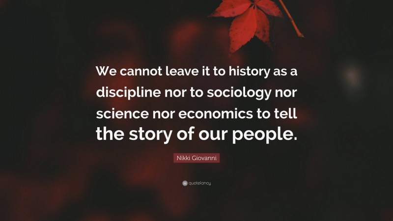Nikki Giovanni Quote: “We cannot leave it to history as a discipline nor to sociology nor science nor economics to tell the story of our people.”