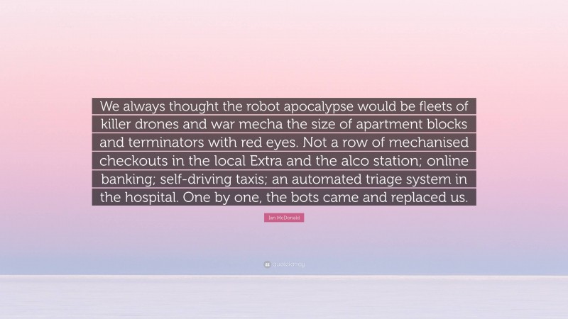 Ian McDonald Quote: “We always thought the robot apocalypse would be fleets of killer drones and war mecha the size of apartment blocks and terminators with red eyes. Not a row of mechanised checkouts in the local Extra and the alco station; online banking; self-driving taxis; an automated triage system in the hospital. One by one, the bots came and replaced us.”