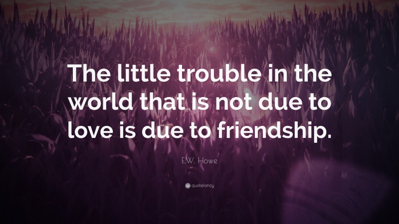 E.W. Howe Quote: “The little trouble in the world that is not due to love is due to friendship.”