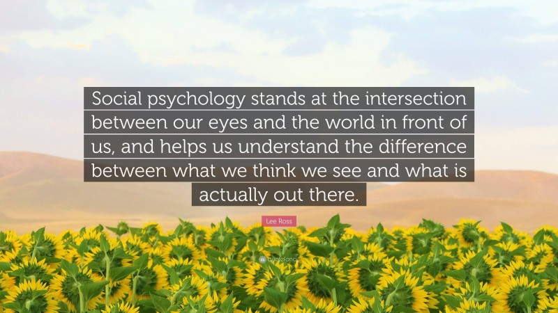 Lee Ross Quote: “Social psychology stands at the intersection between our eyes and the world in front of us, and helps us understand the difference between what we think we see and what is actually out there.”
