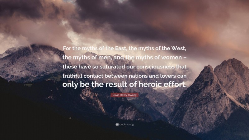 David Henry Hwang Quote: “For the myths of the East, the myths of the West, the myths of men, and the myths of women – these have so saturated our consciousness that truthful contact between nations and lovers can only be the result of heroic effort.”