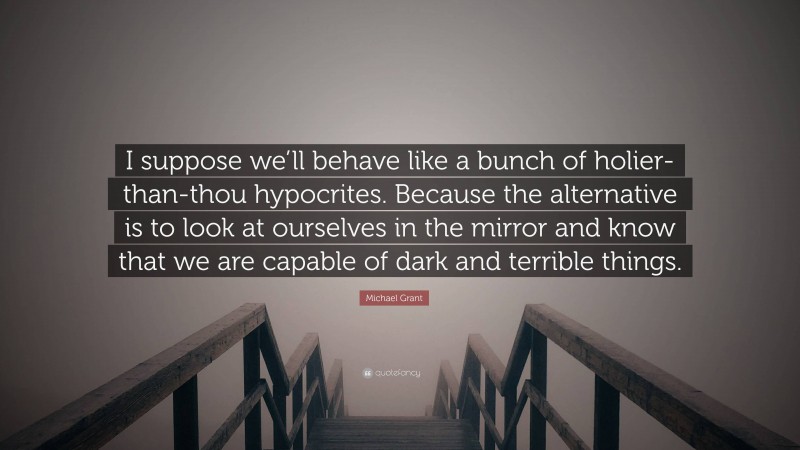 Michael Grant Quote: “I suppose we’ll behave like a bunch of holier-than-thou hypocrites. Because the alternative is to look at ourselves in the mirror and know that we are capable of dark and terrible things.”