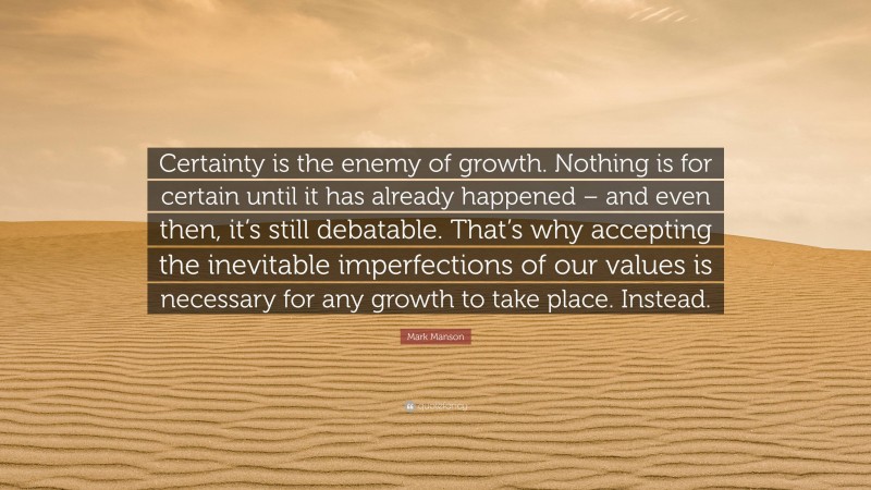 Mark Manson Quote: “Certainty is the enemy of growth. Nothing is for certain until it has already happened – and even then, it’s still debatable. That’s why accepting the inevitable imperfections of our values is necessary for any growth to take place. Instead.”