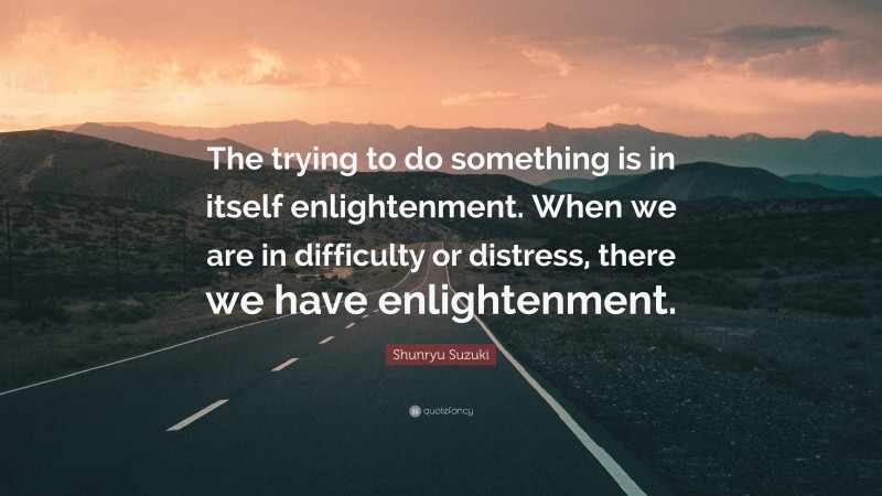 Shunryu Suzuki Quote: “The trying to do something is in itself enlightenment. When we are in difficulty or distress, there we have enlightenment.”