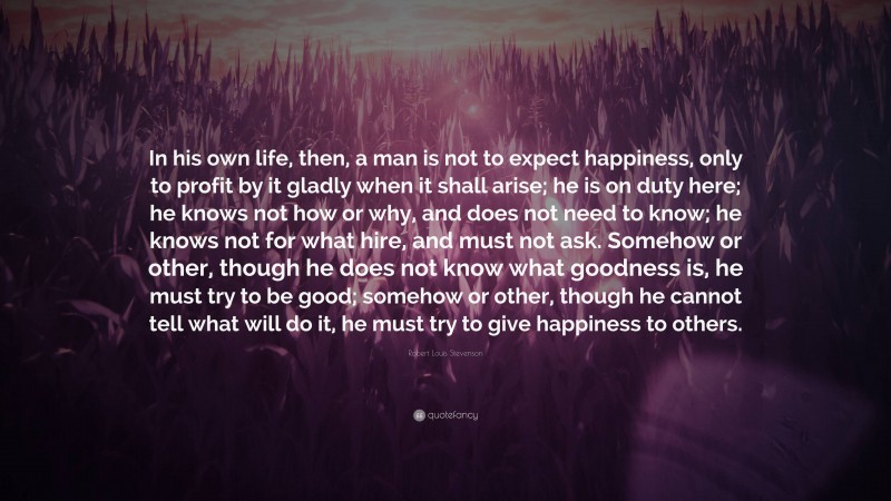 Robert Louis Stevenson Quote: “In his own life, then, a man is not to expect happiness, only to profit by it gladly when it shall arise; he is on duty here; he knows not how or why, and does not need to know; he knows not for what hire, and must not ask. Somehow or other, though he does not know what goodness is, he must try to be good; somehow or other, though he cannot tell what will do it, he must try to give happiness to others.”