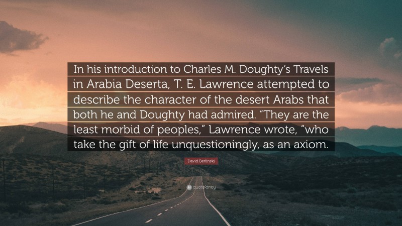 David Berlinski Quote: “In his introduction to Charles M. Doughty’s Travels in Arabia Deserta, T. E. Lawrence attempted to describe the character of the desert Arabs that both he and Doughty had admired. “They are the least morbid of peoples,” Lawrence wrote, “who take the gift of life unquestioningly, as an axiom.”