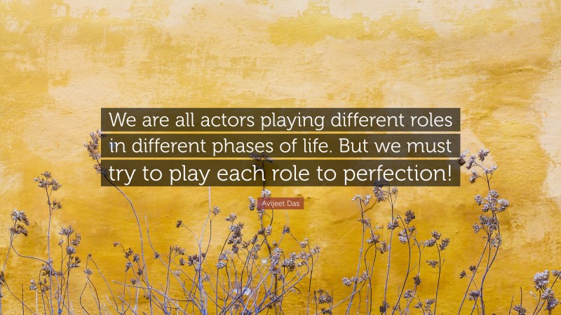 Avijeet Das Quote: “We are all actors playing different roles in different phases of life. But we must try to play each role to perfection!”