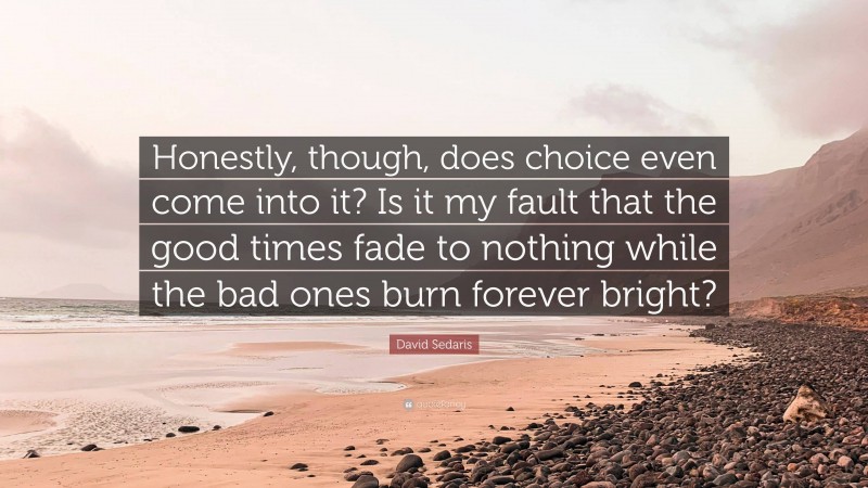 David Sedaris Quote: “Honestly, though, does choice even come into it? Is it my fault that the good times fade to nothing while the bad ones burn forever bright?”