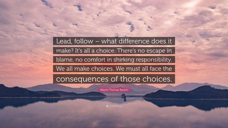Wayne Thomas Batson Quote: “Lead, follow – what difference does it make? It’s all a choice. There’s no escape in blame, no comfort in shirking responsibility. We all make choices. We must all face the consequences of those choices.”