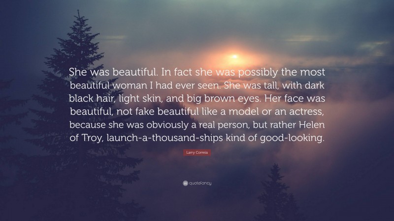 Larry Correia Quote: “She was beautiful. In fact she was possibly the most beautiful woman I had ever seen. She was tall, with dark black hair, light skin, and big brown eyes. Her face was beautiful, not fake beautiful like a model or an actress, because she was obviously a real person, but rather Helen of Troy, launch-a-thousand-ships kind of good-looking.”