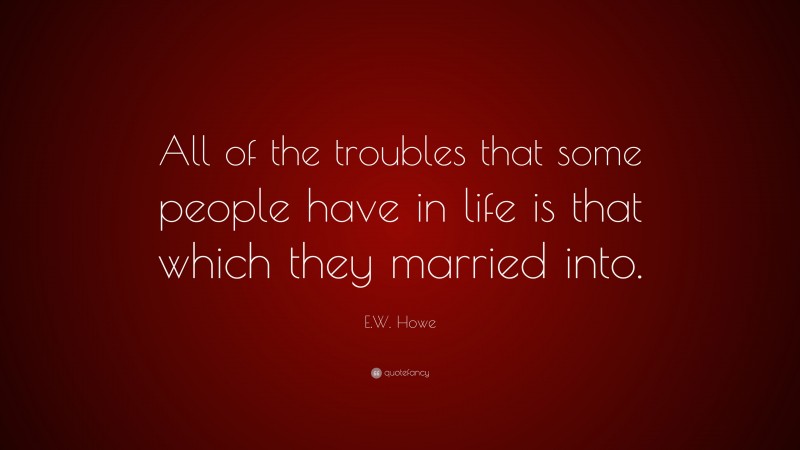 E.W. Howe Quote: “All of the troubles that some people have in life is that which they married into.”