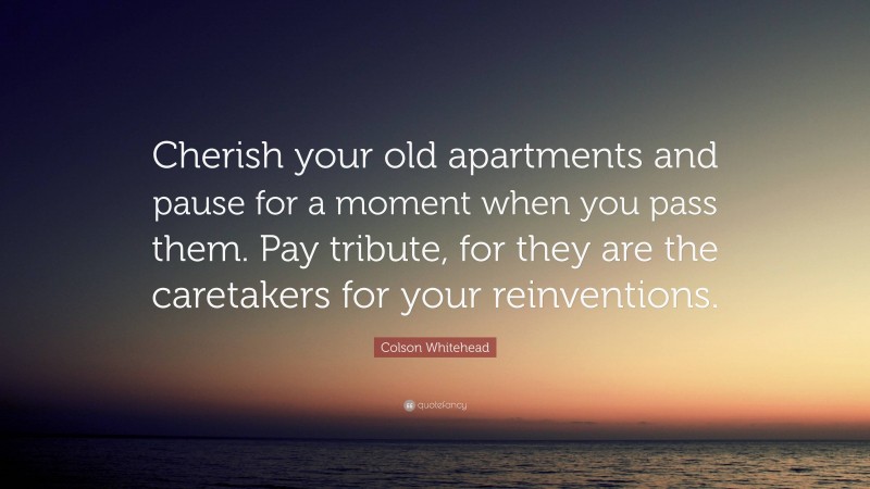 Colson Whitehead Quote: “Cherish your old apartments and pause for a moment when you pass them. Pay tribute, for they are the caretakers for your reinventions.”