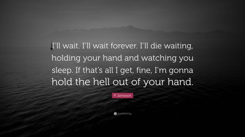 P. Jameson Quote: “I’ll wait. I’ll wait forever. I’ll die waiting, holding your hand and watching you sleep. If that’s all I get, fine, I’m gonna hold the hell out of your hand.”