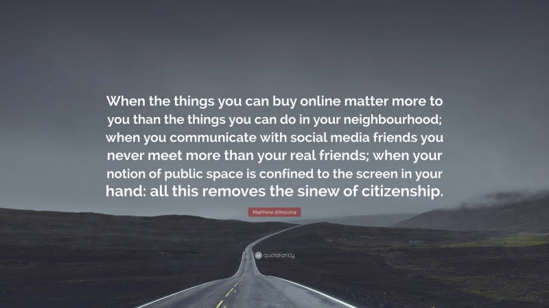 Matthew d'Ancona Quote: “When the things you can buy online matter more to you than the things you can do in your neighbourhood; when you communicate with social media friends you never meet more than your real friends; when your notion of public space is confined to the screen in your hand: all this removes the sinew of citizenship.”