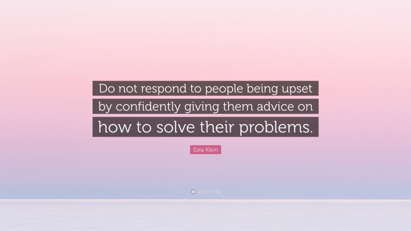 Ezra Klein Quote: “Do not respond to people being upset by confidently giving them advice on how to solve their problems.”