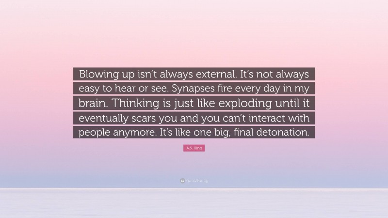 A.S. King Quote: “Blowing up isn’t always external. It’s not always easy to hear or see. Synapses fire every day in my brain. Thinking is just like exploding until it eventually scars you and you can’t interact with people anymore. It’s like one big, final detonation.”