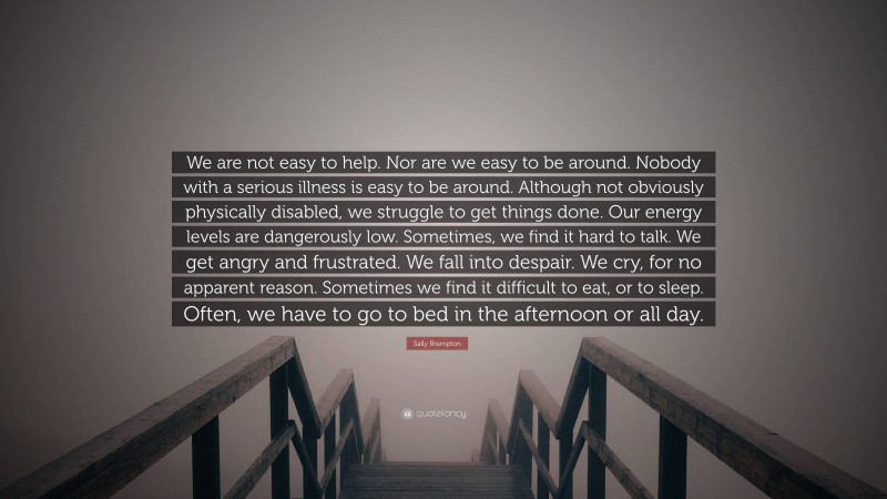 Sally Brampton Quote: “We are not easy to help. Nor are we easy to be around. Nobody with a serious illness is easy to be around. Although not obviously physically disabled, we struggle to get things done. Our energy levels are dangerously low. Sometimes, we find it hard to talk. We get angry and frustrated. We fall into despair. We cry, for no apparent reason. Sometimes we find it difficult to eat, or to sleep. Often, we have to go to bed in the afternoon or all day.”