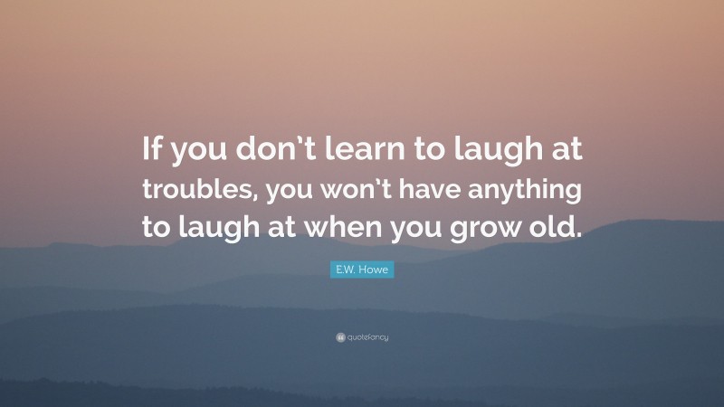 E.W. Howe Quote: “If you don’t learn to laugh at troubles, you won’t have anything to laugh at when you grow old.”