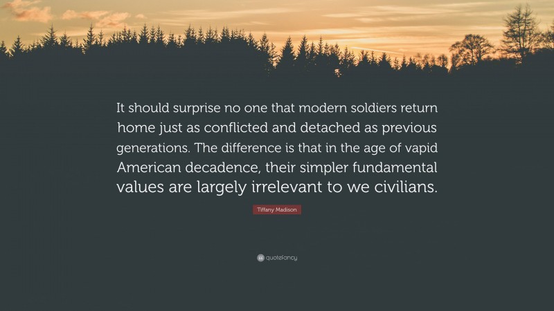 Tiffany Madison Quote: “It should surprise no one that modern soldiers return home just as conflicted and detached as previous generations. The difference is that in the age of vapid American decadence, their simpler fundamental values are largely irrelevant to we civilians.”