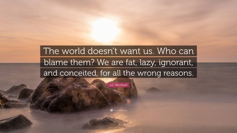 J.C. Wickhart Quote: “The world doesn’t want us. Who can blame them? We are fat, lazy, ignorant, and conceited, for all the wrong reasons.”