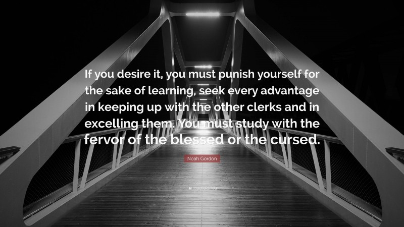 Noah Gordon Quote: “If you desire it, you must punish yourself for the sake of learning, seek every advantage in keeping up with the other clerks and in excelling them. You must study with the fervor of the blessed or the cursed.”