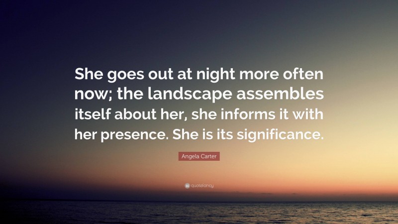 Angela Carter Quote: “She goes out at night more often now; the landscape assembles itself about her, she informs it with her presence. She is its significance.”