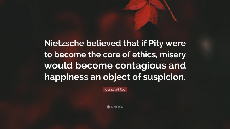 Arundhati Roy Quote: “Nietzsche believed that if Pity were to become the core of ethics, misery would become contagious and happiness an object of suspicion.”