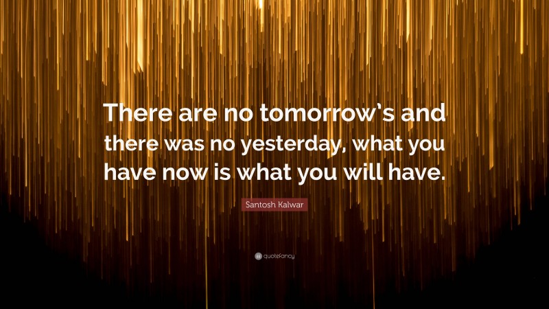 Santosh Kalwar Quote: “There are no tomorrow’s and there was no yesterday, what you have now is what you will have.”