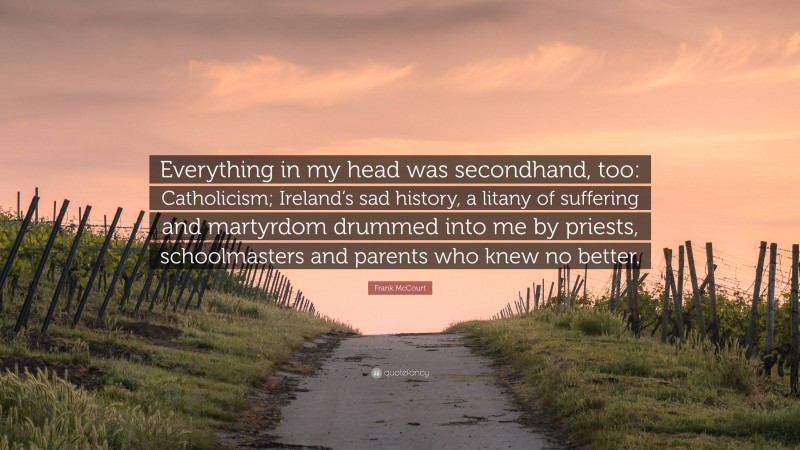 Frank McCourt Quote: “Everything in my head was secondhand, too: Catholicism; Ireland’s sad history, a litany of suffering and martyrdom drummed into me by priests, schoolmasters and parents who knew no better.”