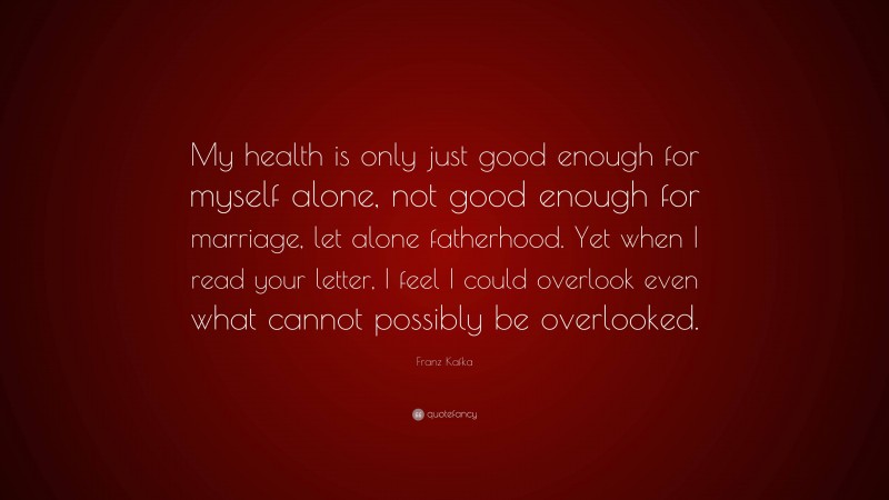 Franz Kafka Quote: “My health is only just good enough for myself alone, not good enough for marriage, let alone fatherhood. Yet when I read your letter, I feel I could overlook even what cannot possibly be overlooked.”