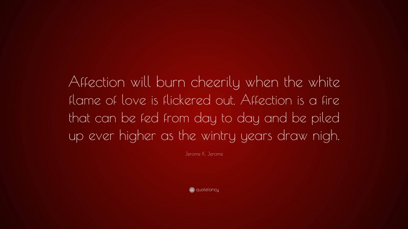 Jerome K. Jerome Quote: “Affection will burn cheerily when the white flame of love is flickered out. Affection is a fire that can be fed from day to day and be piled up ever higher as the wintry years draw nigh.”