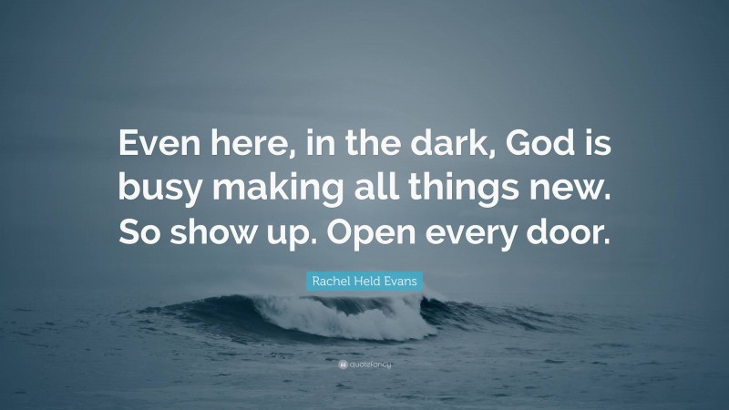 Rachel Held Evans Quote: “Even here, in the dark, God is busy making all things new. So show up. Open every door.”