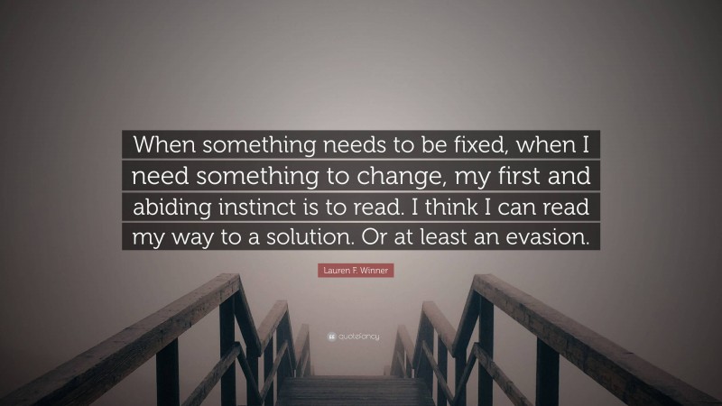 Lauren F. Winner Quote: “When something needs to be fixed, when I need something to change, my first and abiding instinct is to read. I think I can read my way to a solution. Or at least an evasion.”