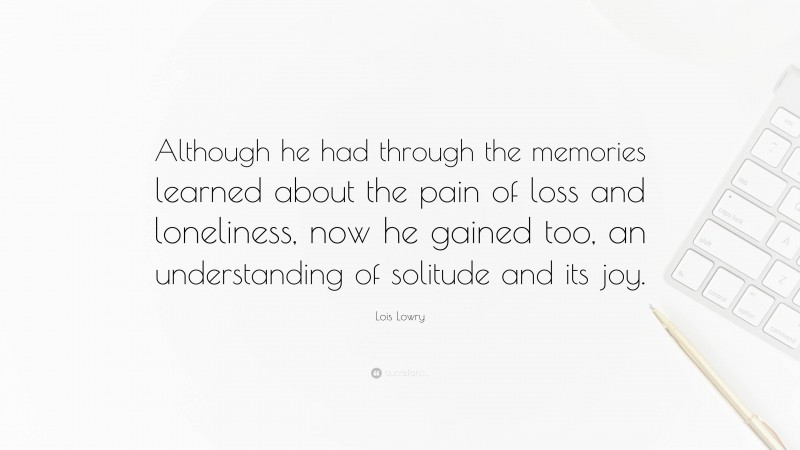 Lois Lowry Quote: “Although he had through the memories learned about the pain of loss and loneliness, now he gained too, an understanding of solitude and its joy.”