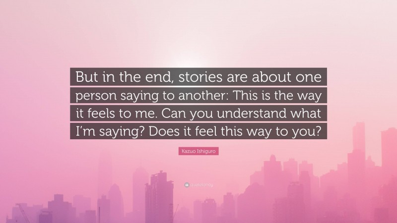 Kazuo Ishiguro Quote: “But in the end, stories are about one person saying to another: This is the way it feels to me. Can you understand what I’m saying? Does it feel this way to you?”