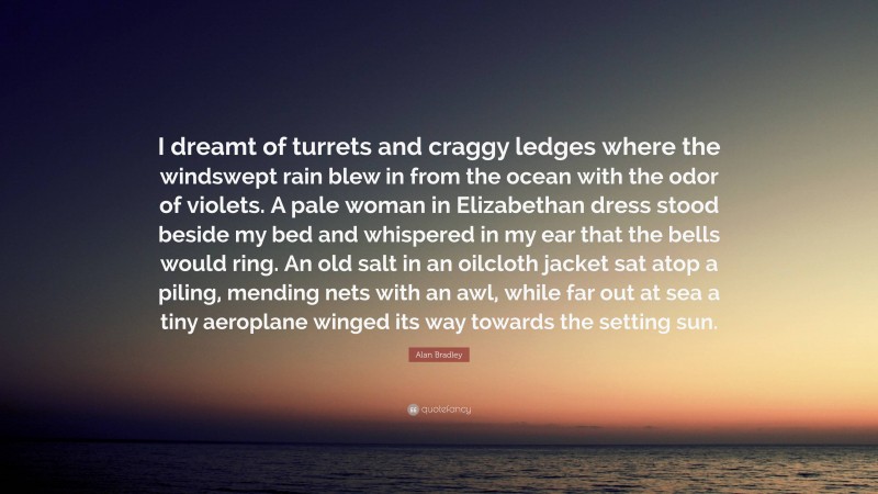 Alan Bradley Quote: “I dreamt of turrets and craggy ledges where the windswept rain blew in from the ocean with the odor of violets. A pale woman in Elizabethan dress stood beside my bed and whispered in my ear that the bells would ring. An old salt in an oilcloth jacket sat atop a piling, mending nets with an awl, while far out at sea a tiny aeroplane winged its way towards the setting sun.”