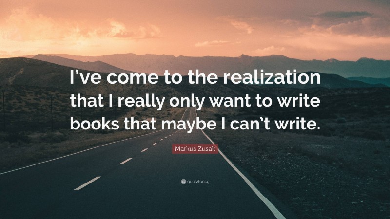 Markus Zusak Quote: “I’ve come to the realization that I really only want to write books that maybe I can’t write.”